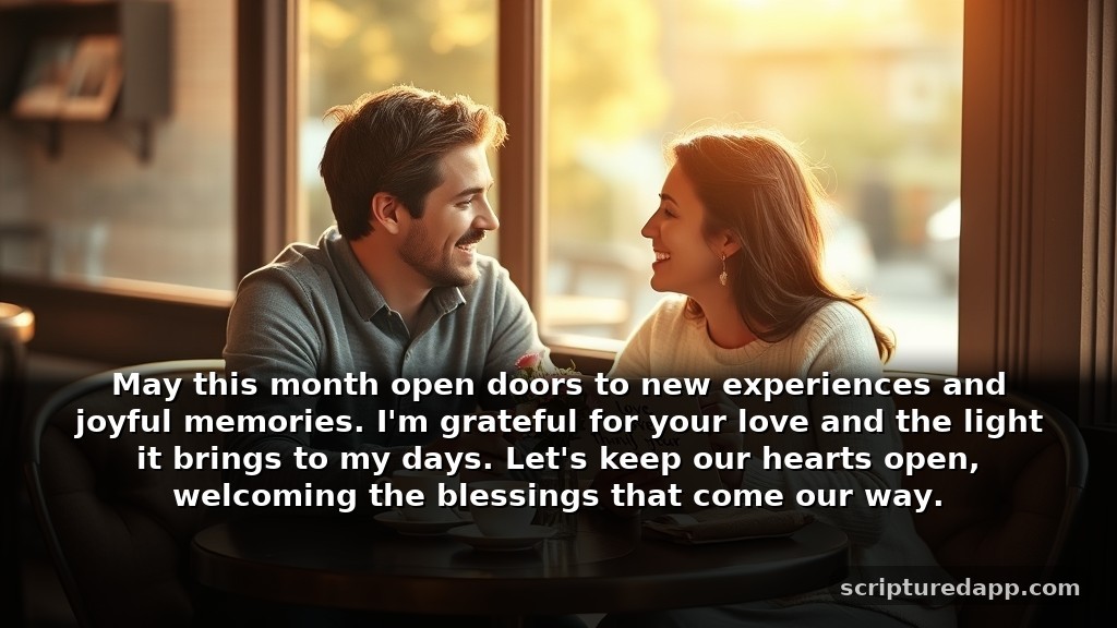 Happy New Month Prayers to My Love for Gratitude: May this month open doors to new experiences and joyful memories. I'm grateful for your love and the light it brings to my days. Let's keep our hearts open, welcoming the blessings that come our way.
