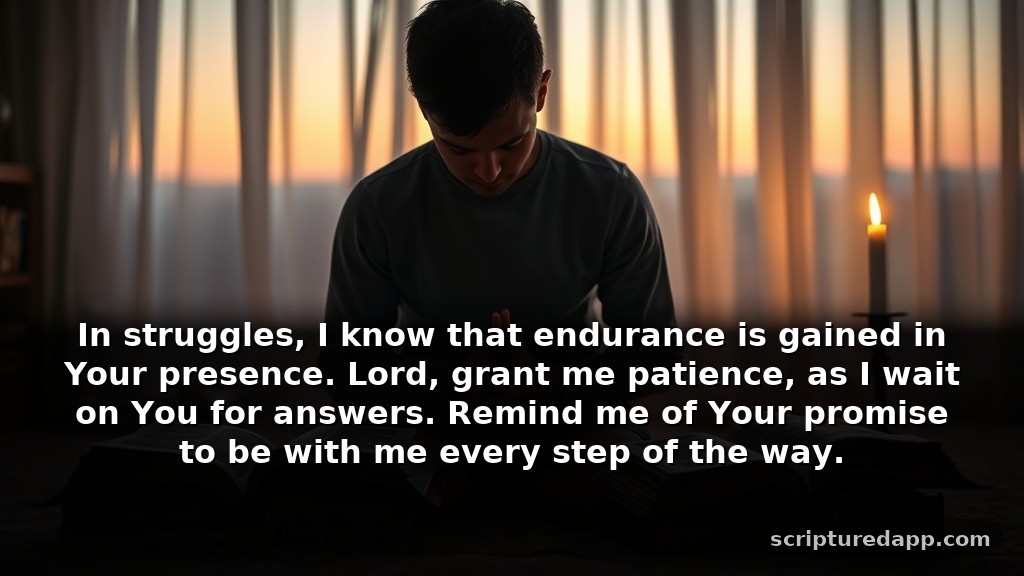 Prayers for God's Presence with Scriptures During Tough Times: In struggles, I know that endurance is gained in Your presence. Lord, grant me patience, as I wait on You for answers. Remind me of Your promise to be with me every step of the way.